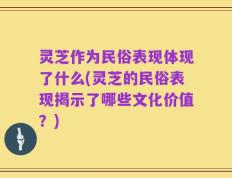 灵芝作为民俗表现体现了什么(灵芝的民俗表现揭示了哪些文化价值？)