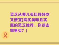 灵芝从哪儿买比较好吃又便宜(购买美味且实惠的灵芝推荐，你该去哪里买？)