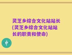 灵芝乡综合文化站站长(灵芝乡综合文化站站长的职责和使命)