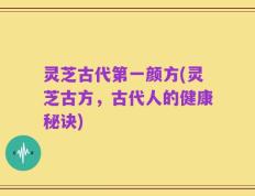 灵芝古代第一颜方(灵芝古方，古代人的健康秘诀)