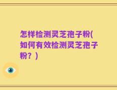 怎样检测灵芝孢子粉(如何有效检测灵芝孢子粉？)