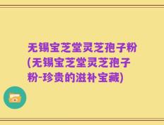 无锡宝芝堂灵芝孢子粉(无锡宝芝堂灵芝孢子粉-珍贵的滋补宝藏)