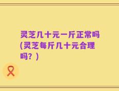 灵芝几十元一斤正常吗(灵芝每斤几十元合理吗？)