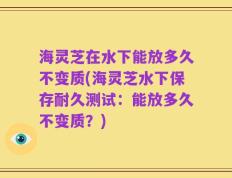 海灵芝在水下能放多久不变质(海灵芝水下保存耐久测试：能放多久不变质？)