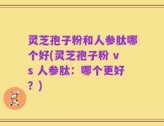 灵芝孢子粉和人参肽哪个好(灵芝孢子粉 vs 人参肽：哪个更好？)