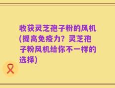 收获灵芝孢子粉的风机(提高免疫力？灵芝孢子粉风机给你不一样的选择)