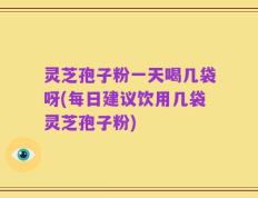灵芝孢子粉一天喝几袋呀(每日建议饮用几袋灵芝孢子粉)