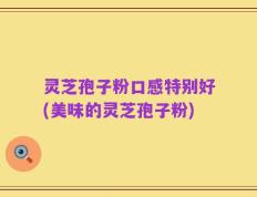 灵芝孢子粉口感特别好(美味的灵芝孢子粉)