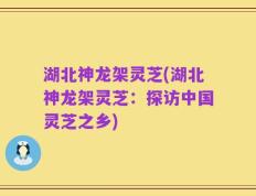 湖北神龙架灵芝(湖北神龙架灵芝：探访中国灵芝之乡)
