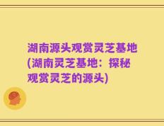 湖南源头观赏灵芝基地(湖南灵芝基地：探秘观赏灵芝的源头)