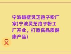 宁波破壁灵芝孢子粉厂家(宁波灵芝孢子粉工厂开业，打造高品质健康产品)