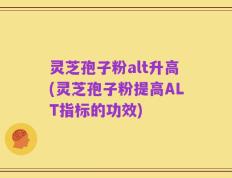 灵芝孢子粉alt升高(灵芝孢子粉提高ALT指标的功效)