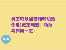 灵芝可以加酒炖吗功效作用(灵芝炖酒：功效与作用一览)