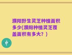 濮阳野生灵芝种植面积多少(濮阳种植灵芝覆盖面积有多大？)