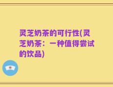 灵芝奶茶的可行性(灵芝奶茶：一种值得尝试的饮品)