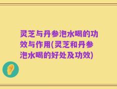 灵芝与丹参泡水喝的功效与作用(灵芝和丹参泡水喝的好处及功效)