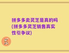 拼多多卖灵芝是真的吗(拼多多灵芝销售真实性引争议)