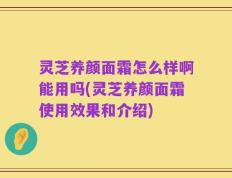 灵芝养颜面霜怎么样啊能用吗(灵芝养颜面霜使用效果和介绍)