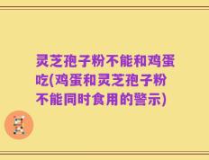 灵芝孢子粉不能和鸡蛋吃(鸡蛋和灵芝孢子粉不能同时食用的警示)