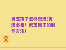灵芝孢子怎样煲汤(煲汤必备！灵芝孢子的制作方法)