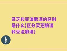 灵芝和豆渣酿酒的区别是什么(区分灵芝酿酒和豆渣酿酒)