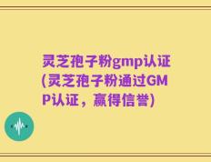 灵芝孢子粉gmp认证(灵芝孢子粉通过GMP认证，赢得信誉)