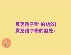 灵芝孢子粉 的功效(灵芝孢子粉的益处)