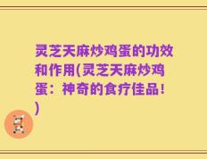 灵芝天麻炒鸡蛋的功效和作用(灵芝天麻炒鸡蛋：神奇的食疗佳品！)