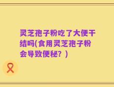 灵芝孢子粉吃了大便干结吗(食用灵芝孢子粉会导致便秘？)