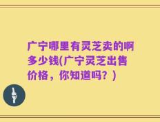 广宁哪里有灵芝卖的啊多少钱(广宁灵芝出售价格，你知道吗？)