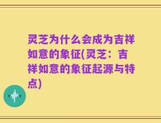 灵芝为什么会成为吉祥如意的象征(灵芝：吉祥如意的象征起源与特点)