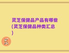 灵芝保健品产品有哪些(灵芝保健品种类汇总)
