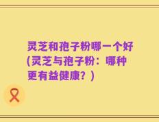 灵芝和孢子粉哪一个好(灵芝与孢子粉：哪种更有益健康？)