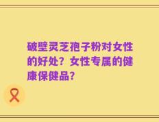 破壁灵芝孢子粉对女性的好处？女性专属的健康保健品？