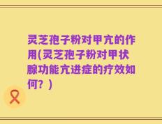灵芝孢子粉对甲亢的作用(灵芝孢子粉对甲状腺功能亢进症的疗效如何？)