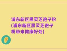 浦东新区黑灵芝孢子粉(浦东新区黑灵芝孢子粉带来健康好处)