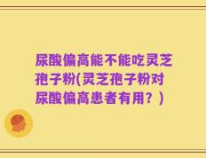 尿酸偏高能不能吃灵芝孢子粉(灵芝孢子粉对尿酸偏高患者有用？)