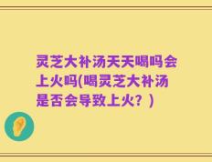 灵芝大补汤天天喝吗会上火吗(喝灵芝大补汤是否会导致上火？)