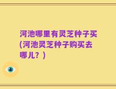 河池哪里有灵芝种子买(河池灵芝种子购买去哪儿？)