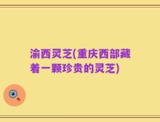 渝西灵芝(重庆西部藏着一颗珍贵的灵芝)