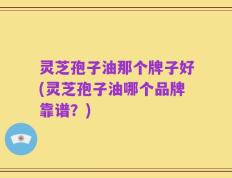 灵芝孢子油那个牌子好(灵芝孢子油哪个品牌靠谱？)