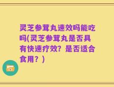 灵芝参茸丸速效吗能吃吗(灵芝参茸丸是否具有快速疗效？是否适合食用？)