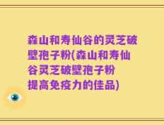 森山和寿仙谷的灵芝破壁孢子粉(森山和寿仙谷灵芝破壁孢子粉  提高免疫力的佳品)