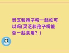 灵芝和孢子粉一起吃可以吗(灵芝和孢子粉能否一起食用？)