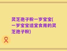 灵芝孢子粉一岁宝宝(一岁宝宝适宜食用的灵芝孢子粉)