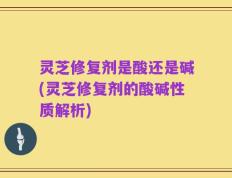 灵芝修复剂是酸还是碱(灵芝修复剂的酸碱性质解析)