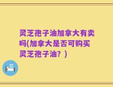 灵芝孢子油加拿大有卖吗(加拿大是否可购买灵芝孢子油？)