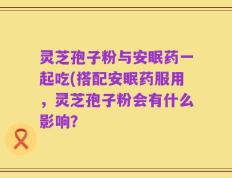 灵芝孢子粉与安眠药一起吃(搭配安眠药服用，灵芝孢子粉会有什么影响？