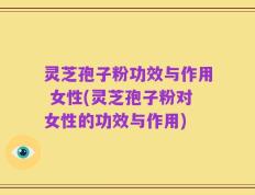 灵芝孢子粉功效与作用 女性(灵芝孢子粉对女性的功效与作用)