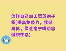 怎样自己加工灵芝孢子粉(提高免疫力，壮健身体，灵芝孢子粉助您健康生活)